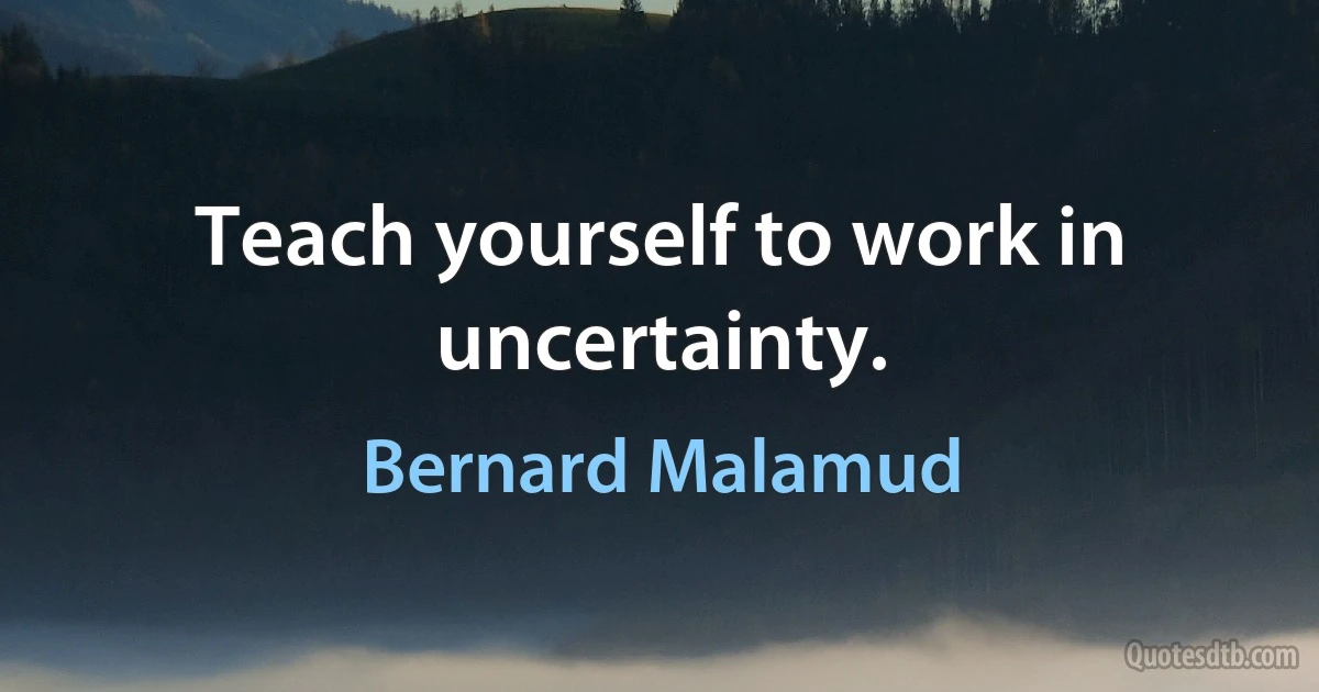 Teach yourself to work in uncertainty. (Bernard Malamud)