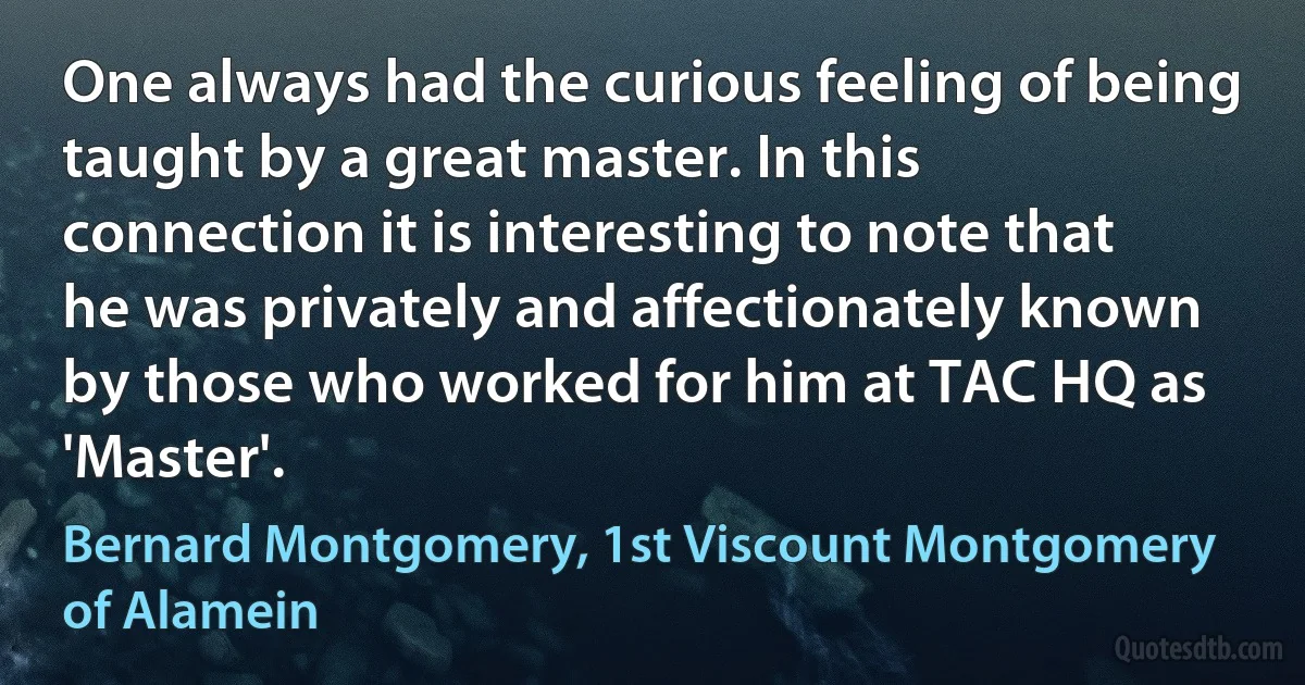 One always had the curious feeling of being taught by a great master. In this connection it is interesting to note that he was privately and affectionately known by those who worked for him at TAC HQ as 'Master'. (Bernard Montgomery, 1st Viscount Montgomery of Alamein)