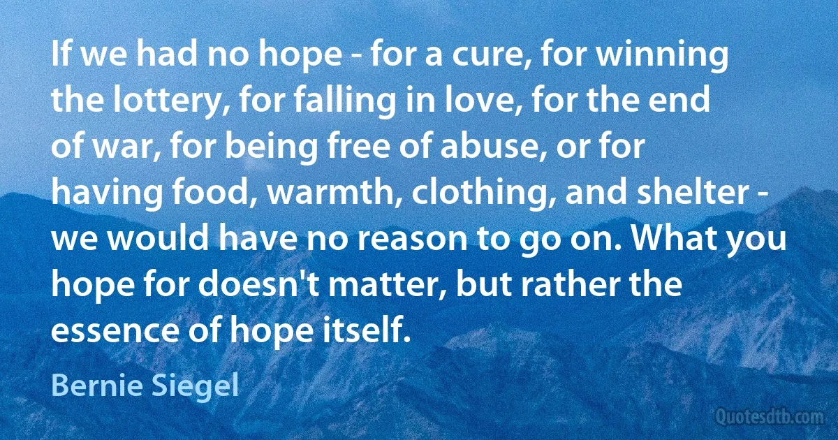 If we had no hope - for a cure, for winning the lottery, for falling in love, for the end of war, for being free of abuse, or for having food, warmth, clothing, and shelter - we would have no reason to go on. What you hope for doesn't matter, but rather the essence of hope itself. (Bernie Siegel)