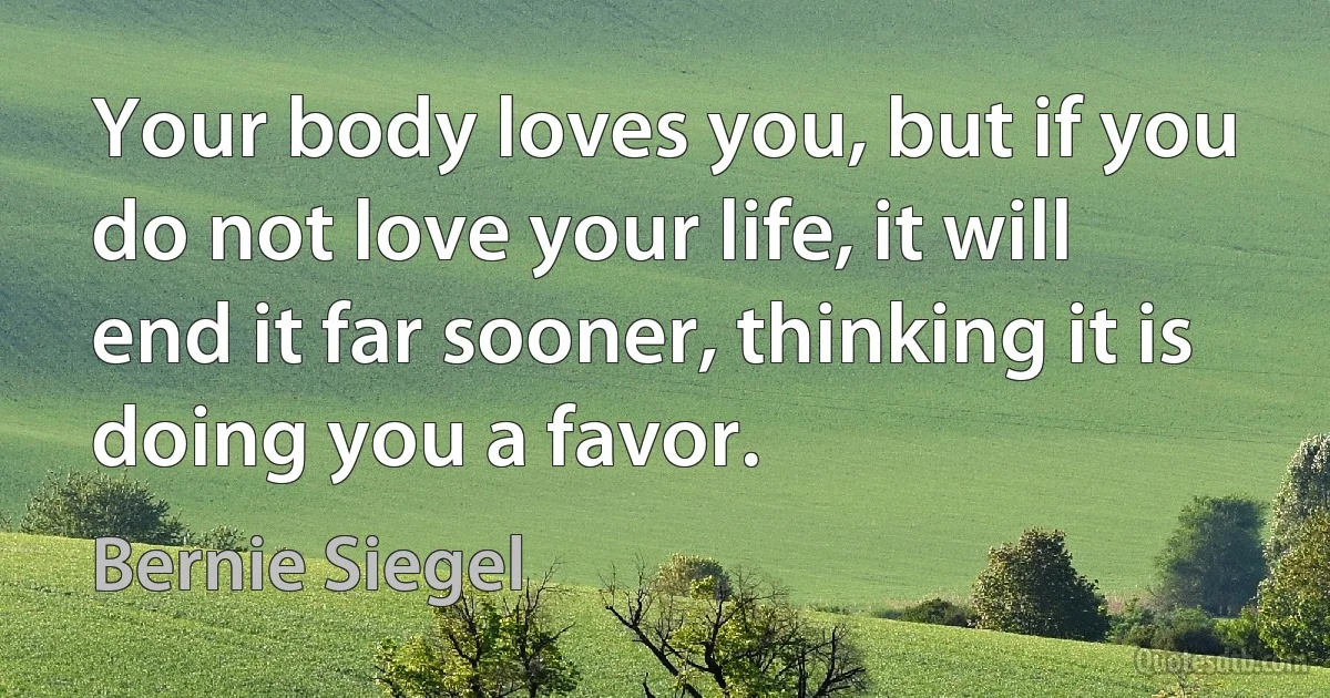 Your body loves you, but if you do not love your life, it will end it far sooner, thinking it is doing you a favor. (Bernie Siegel)