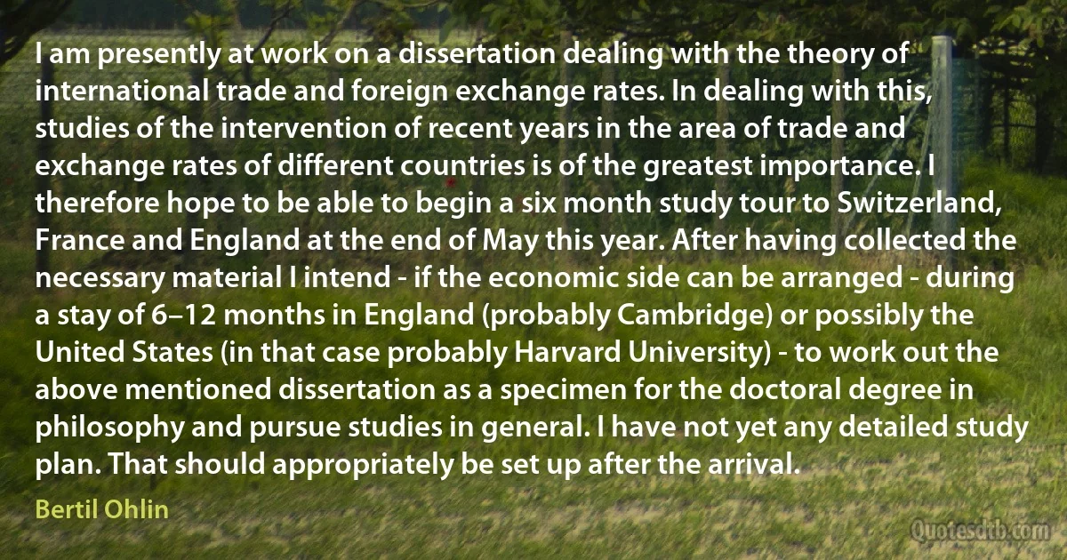 I am presently at work on a dissertation dealing with the theory of international trade and foreign exchange rates. In dealing with this, studies of the intervention of recent years in the area of trade and exchange rates of different countries is of the greatest importance. I therefore hope to be able to begin a six month study tour to Switzerland, France and England at the end of May this year. After having collected the necessary material I intend - if the economic side can be arranged - during a stay of 6–12 months in England (probably Cambridge) or possibly the United States (in that case probably Harvard University) - to work out the above mentioned dissertation as a specimen for the doctoral degree in philosophy and pursue studies in general. I have not yet any detailed study plan. That should appropriately be set up after the arrival. (Bertil Ohlin)