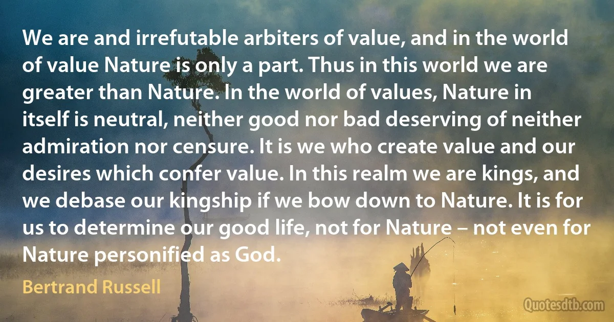 We are and irrefutable arbiters of value, and in the world of value Nature is only a part. Thus in this world we are greater than Nature. In the world of values, Nature in itself is neutral, neither good nor bad deserving of neither admiration nor censure. It is we who create value and our desires which confer value. In this realm we are kings, and we debase our kingship if we bow down to Nature. It is for us to determine our good life, not for Nature – not even for Nature personified as God. (Bertrand Russell)