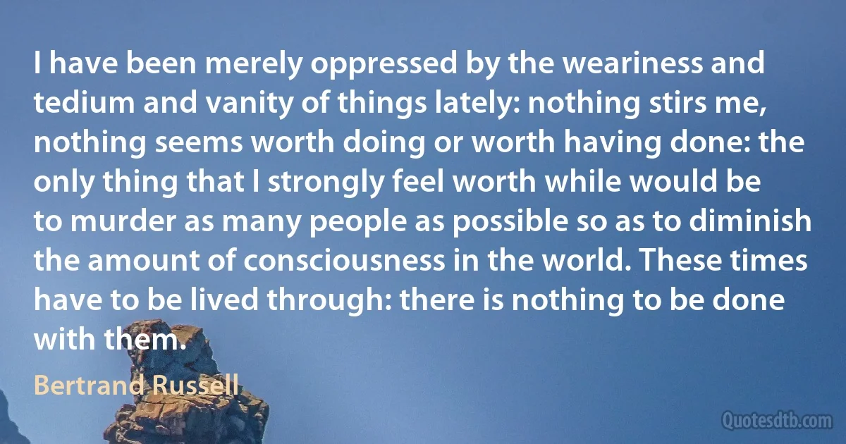 I have been merely oppressed by the weariness and tedium and vanity of things lately: nothing stirs me, nothing seems worth doing or worth having done: the only thing that I strongly feel worth while would be to murder as many people as possible so as to diminish the amount of consciousness in the world. These times have to be lived through: there is nothing to be done with them. (Bertrand Russell)