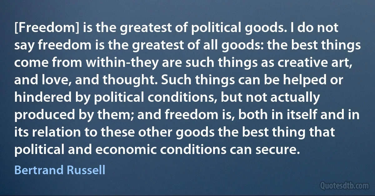 [Freedom] is the greatest of political goods. I do not say freedom is the greatest of all goods: the best things come from within-they are such things as creative art, and love, and thought. Such things can be helped or hindered by political conditions, but not actually produced by them; and freedom is, both in itself and in its relation to these other goods the best thing that political and economic conditions can secure. (Bertrand Russell)