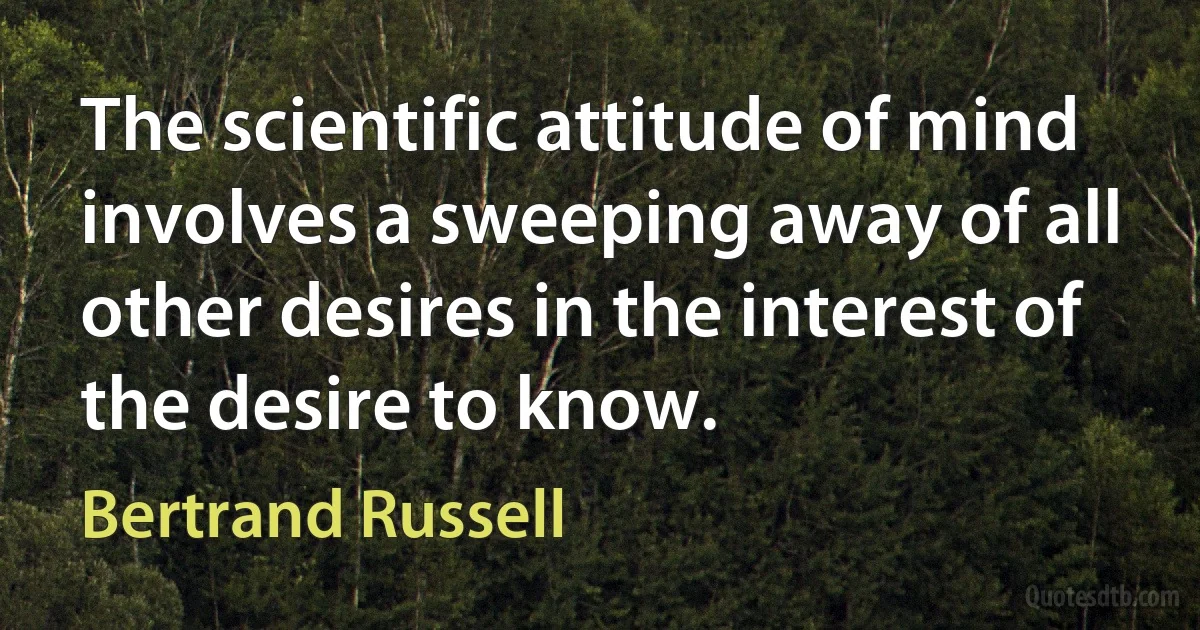 The scientific attitude of mind involves a sweeping away of all other desires in the interest of the desire to know. (Bertrand Russell)