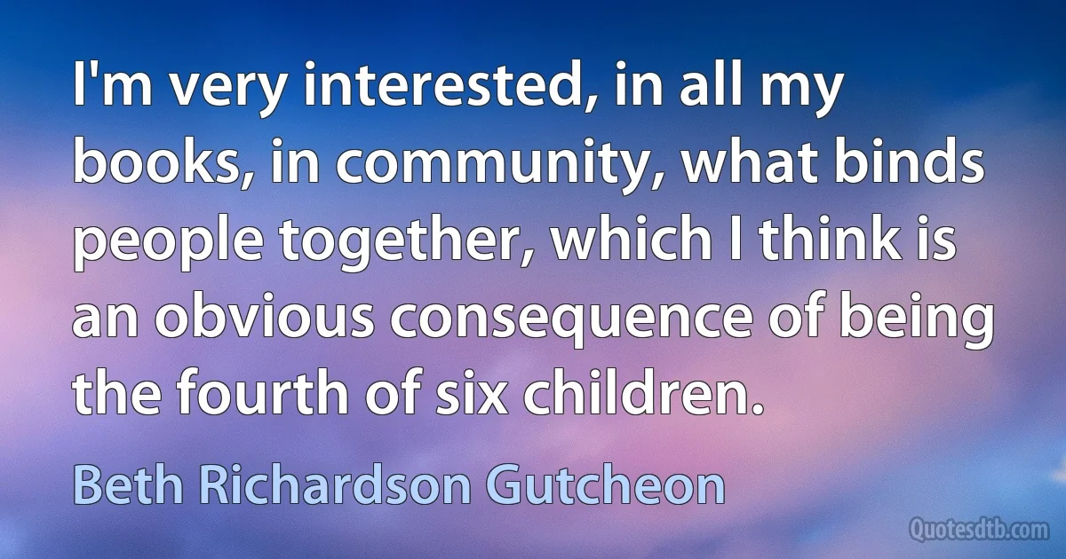 I'm very interested, in all my books, in community, what binds people together, which I think is an obvious consequence of being the fourth of six children. (Beth Richardson Gutcheon)