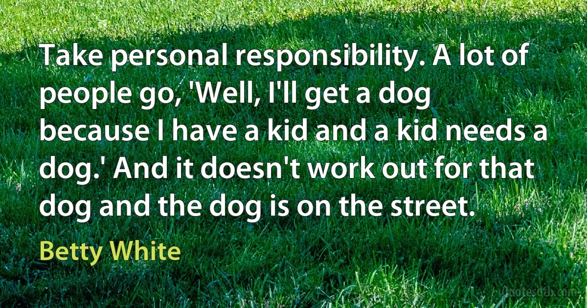 Take personal responsibility. A lot of people go, 'Well, I'll get a dog because I have a kid and a kid needs a dog.' And it doesn't work out for that dog and the dog is on the street. (Betty White)