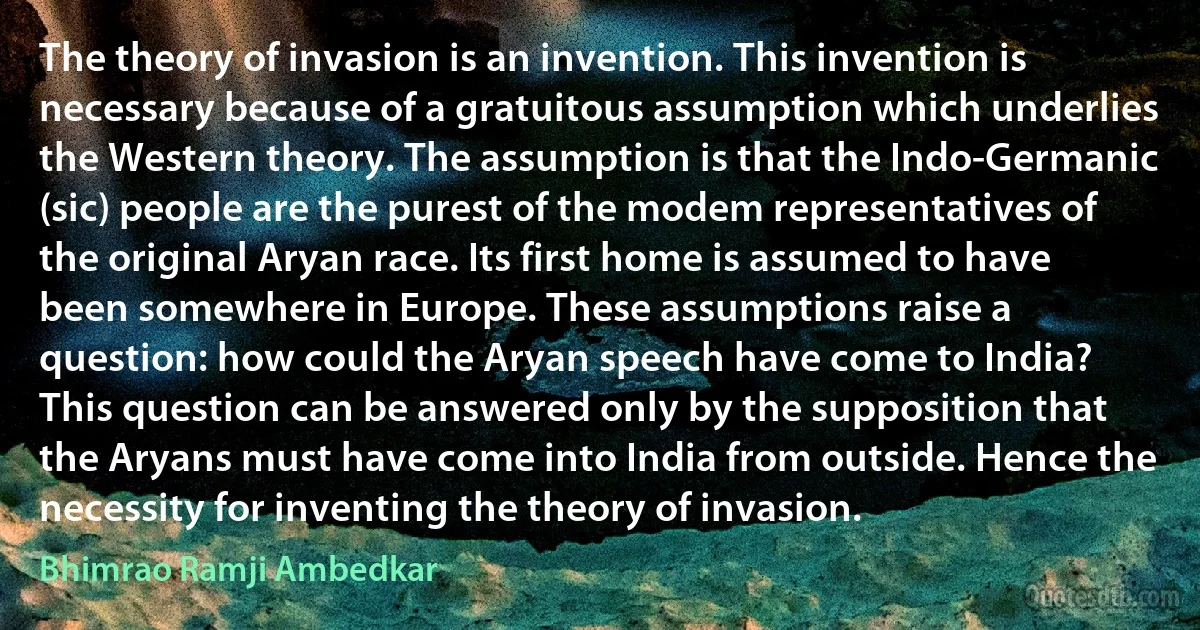 The theory of invasion is an invention. This invention is necessary because of a gratuitous assumption which underlies the Western theory. The assumption is that the Indo-Germanic (sic) people are the purest of the modem representatives of the original Aryan race. Its first home is assumed to have been somewhere in Europe. These assumptions raise a question: how could the Aryan speech have come to India? This question can be answered only by the supposition that the Aryans must have come into India from outside. Hence the necessity for inventing the theory of invasion. (Bhimrao Ramji Ambedkar)