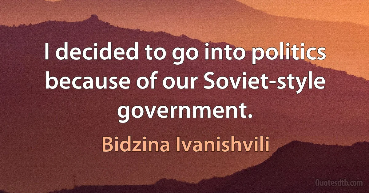 I decided to go into politics because of our Soviet-style government. (Bidzina Ivanishvili)