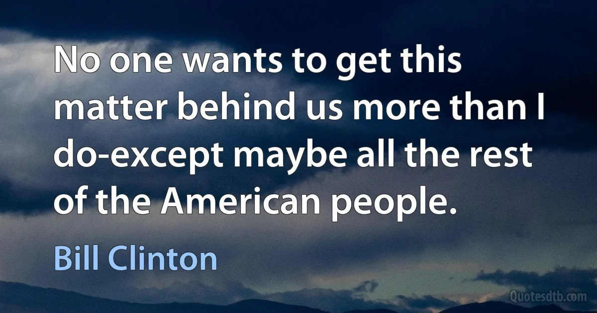 No one wants to get this matter behind us more than I do-except maybe all the rest of the American people. (Bill Clinton)