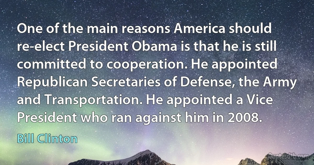 One of the main reasons America should re-elect President Obama is that he is still committed to cooperation. He appointed Republican Secretaries of Defense, the Army and Transportation. He appointed a Vice President who ran against him in 2008. (Bill Clinton)