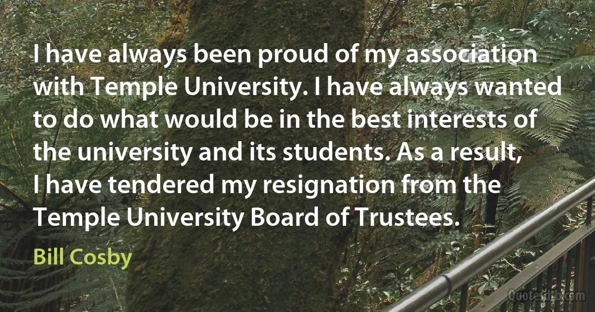 I have always been proud of my association with Temple University. I have always wanted to do what would be in the best interests of the university and its students. As a result, I have tendered my resignation from the Temple University Board of Trustees. (Bill Cosby)