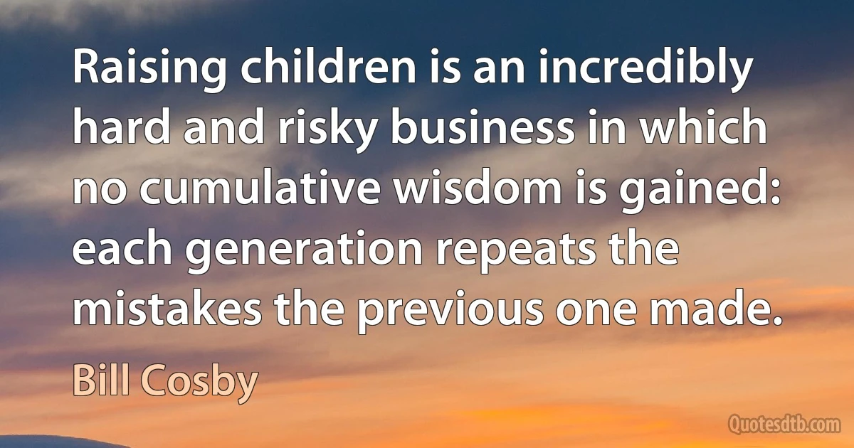 Raising children is an incredibly hard and risky business in which no cumulative wisdom is gained: each generation repeats the mistakes the previous one made. (Bill Cosby)