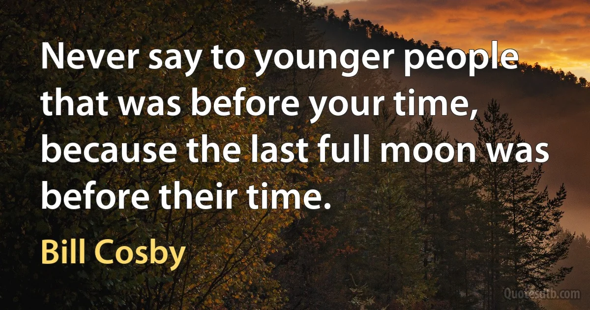 Never say to younger people that was before your time, because the last full moon was before their time. (Bill Cosby)