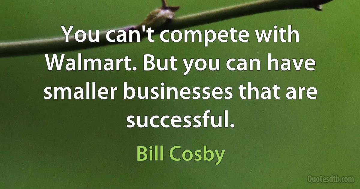 You can't compete with Walmart. But you can have smaller businesses that are successful. (Bill Cosby)