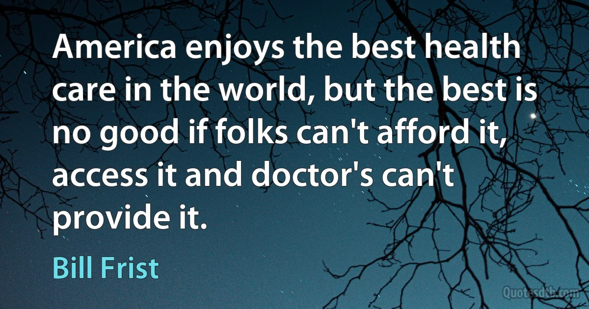 America enjoys the best health care in the world, but the best is no good if folks can't afford it, access it and doctor's can't provide it. (Bill Frist)