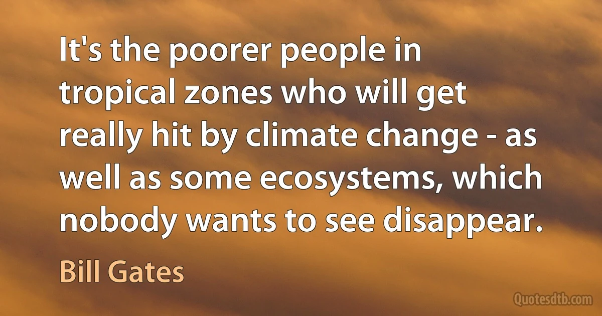 It's the poorer people in tropical zones who will get really hit by climate change - as well as some ecosystems, which nobody wants to see disappear. (Bill Gates)