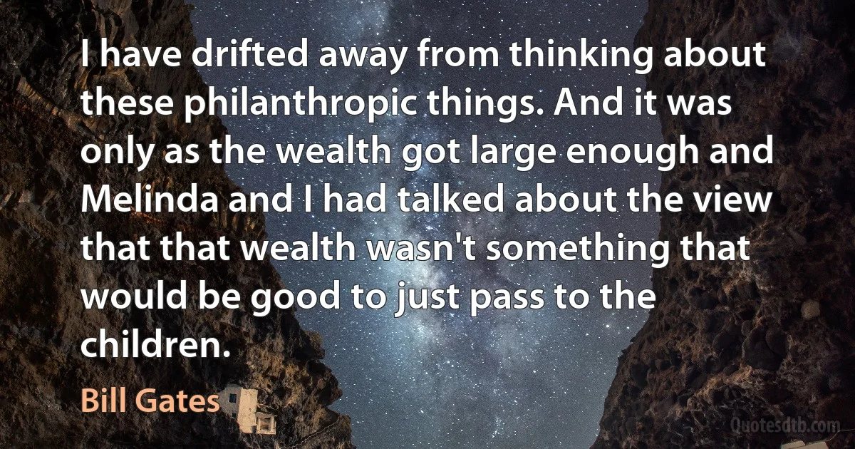 I have drifted away from thinking about these philanthropic things. And it was only as the wealth got large enough and Melinda and I had talked about the view that that wealth wasn't something that would be good to just pass to the children. (Bill Gates)