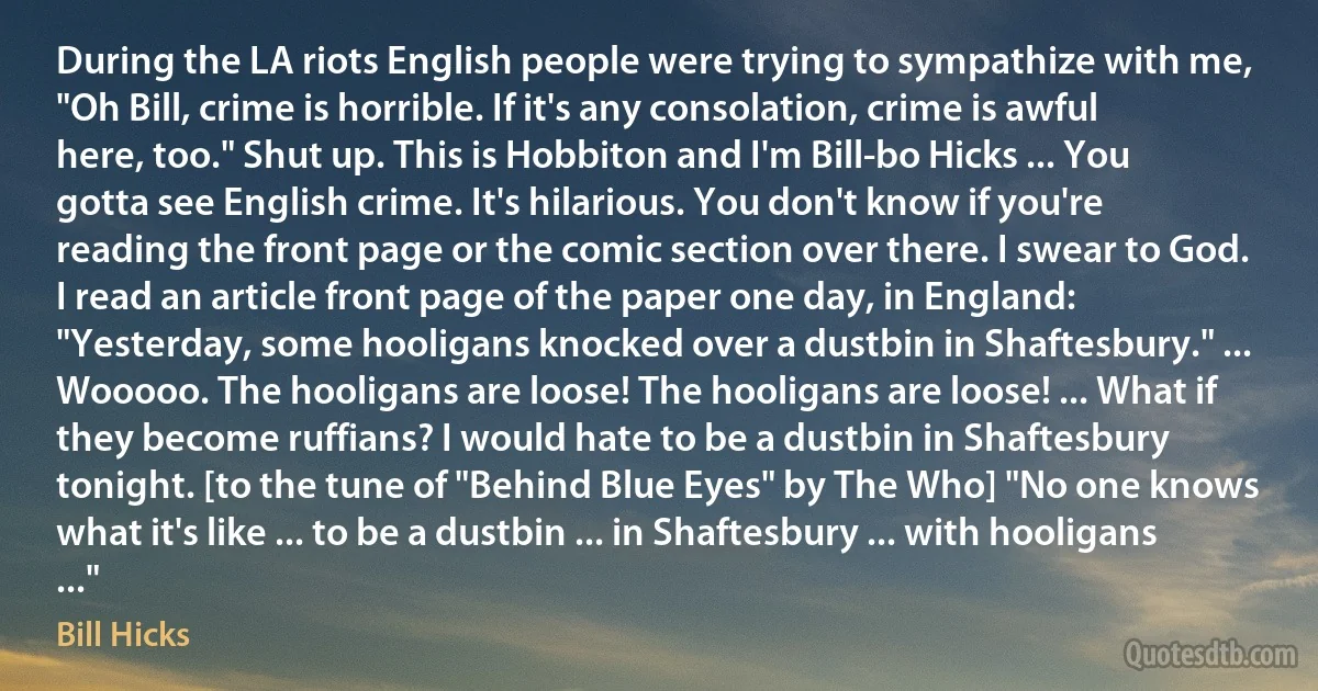 During the LA riots English people were trying to sympathize with me, "Oh Bill, crime is horrible. If it's any consolation, crime is awful here, too." Shut up. This is Hobbiton and I'm Bill-bo Hicks ... You gotta see English crime. It's hilarious. You don't know if you're reading the front page or the comic section over there. I swear to God. I read an article front page of the paper one day, in England: "Yesterday, some hooligans knocked over a dustbin in Shaftesbury." ... Wooooo. The hooligans are loose! The hooligans are loose! ... What if they become ruffians? I would hate to be a dustbin in Shaftesbury tonight. [to the tune of "Behind Blue Eyes" by The Who] "No one knows what it's like ... to be a dustbin ... in Shaftesbury ... with hooligans ..." (Bill Hicks)