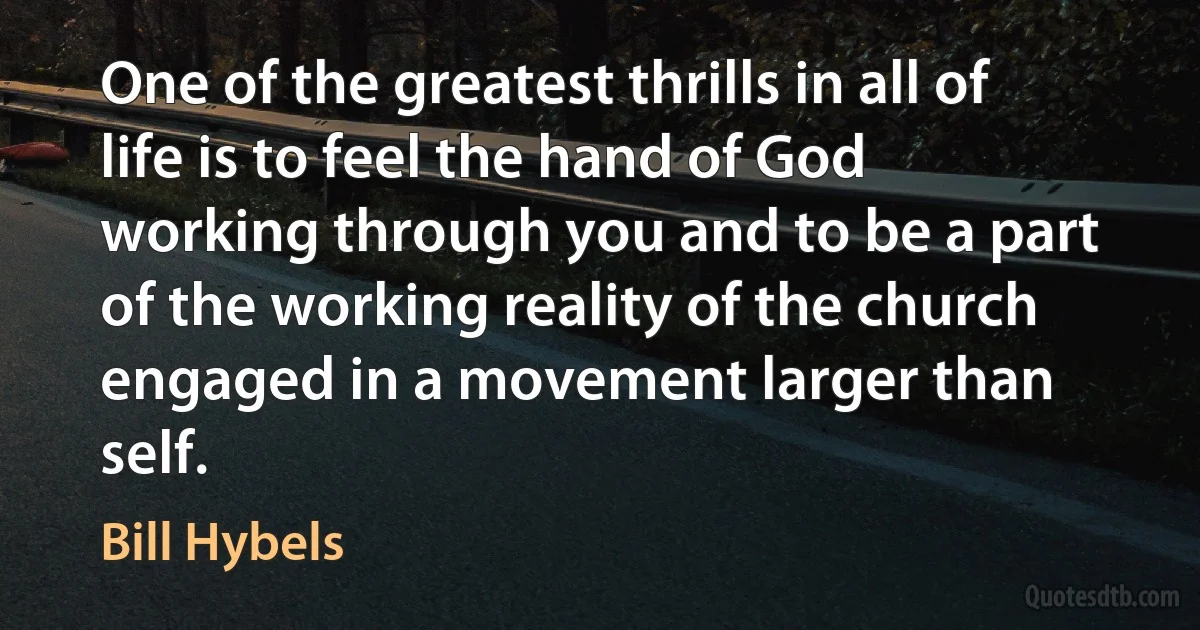 One of the greatest thrills in all of life is to feel the hand of God working through you and to be a part of the working reality of the church engaged in a movement larger than self. (Bill Hybels)