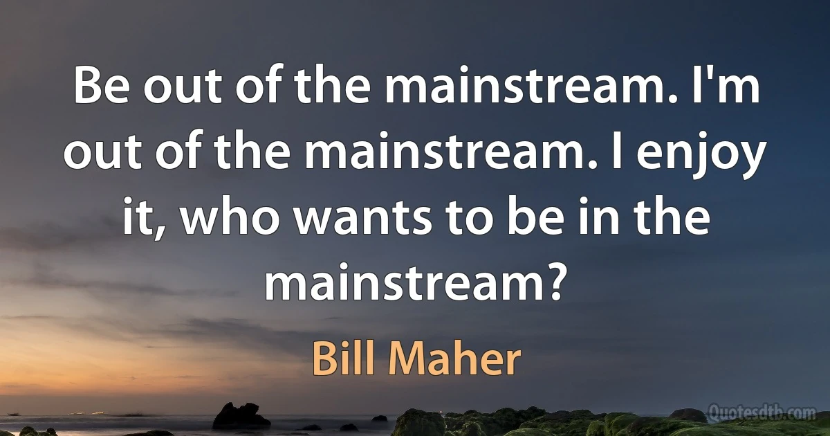 Be out of the mainstream. I'm out of the mainstream. I enjoy it, who wants to be in the mainstream? (Bill Maher)