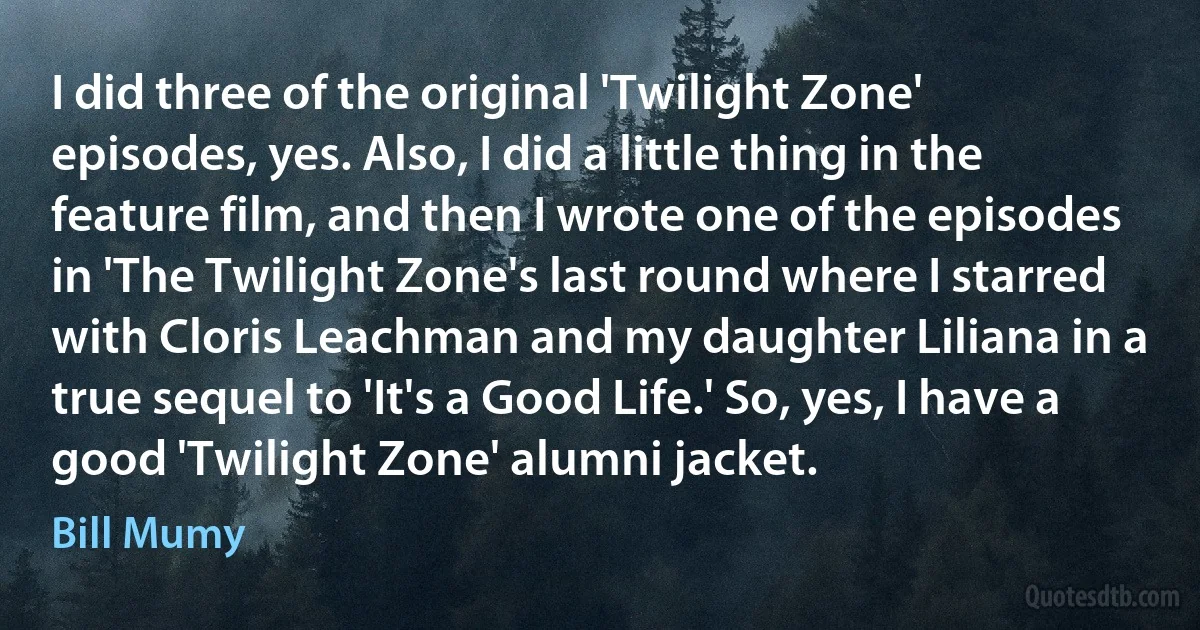 I did three of the original 'Twilight Zone' episodes, yes. Also, I did a little thing in the feature film, and then I wrote one of the episodes in 'The Twilight Zone's last round where I starred with Cloris Leachman and my daughter Liliana in a true sequel to 'It's a Good Life.' So, yes, I have a good 'Twilight Zone' alumni jacket. (Bill Mumy)