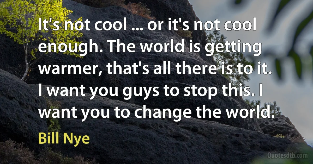 It's not cool ... or it's not cool enough. The world is getting warmer, that's all there is to it. I want you guys to stop this. I want you to change the world. (Bill Nye)