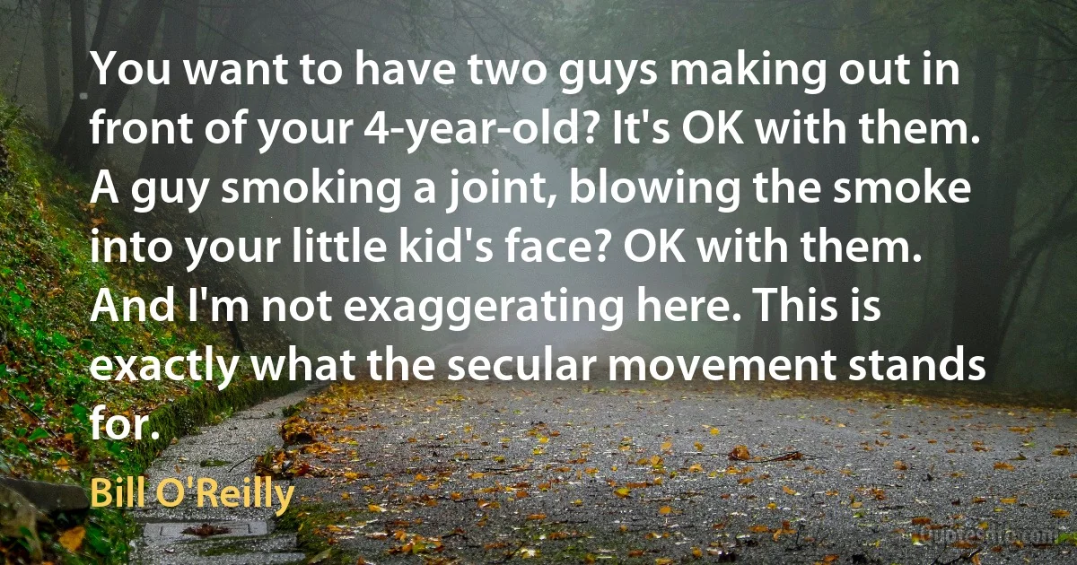 You want to have two guys making out in front of your 4-year-old? It's OK with them. A guy smoking a joint, blowing the smoke into your little kid's face? OK with them. And I'm not exaggerating here. This is exactly what the secular movement stands for. (Bill O'Reilly)