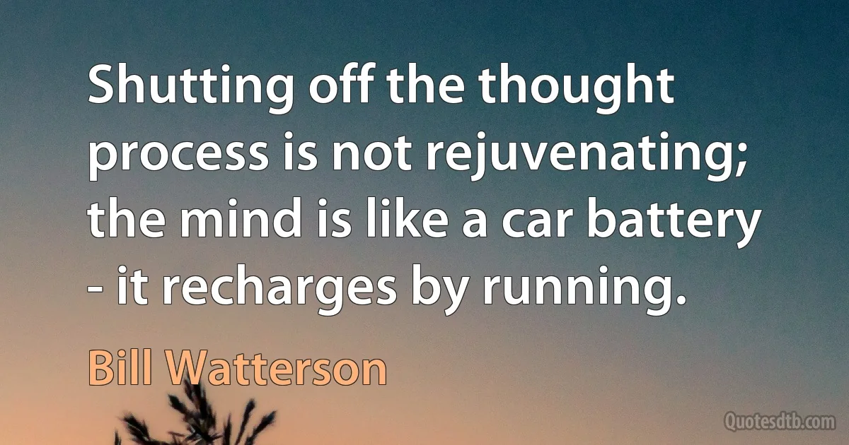 Shutting off the thought process is not rejuvenating; the mind is like a car battery - it recharges by running. (Bill Watterson)