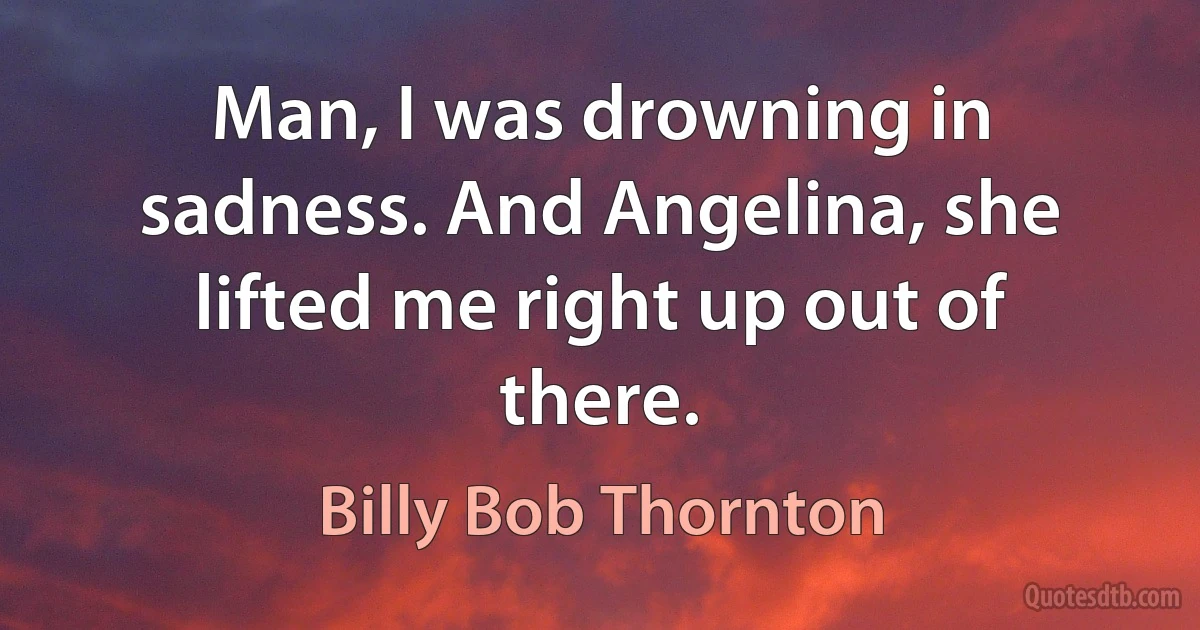 Man, I was drowning in sadness. And Angelina, she lifted me right up out of there. (Billy Bob Thornton)