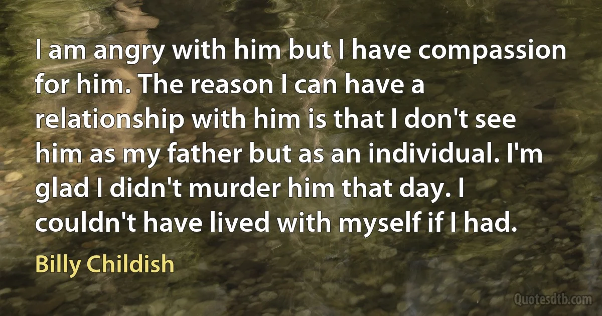 I am angry with him but I have compassion for him. The reason I can have a relationship with him is that I don't see him as my father but as an individual. I'm glad I didn't murder him that day. I couldn't have lived with myself if I had. (Billy Childish)