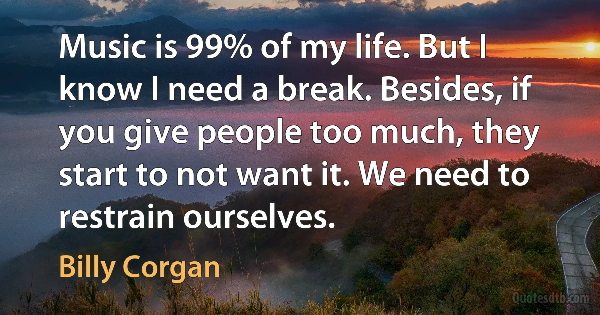 Music is 99% of my life. But I know I need a break. Besides, if you give people too much, they start to not want it. We need to restrain ourselves. (Billy Corgan)