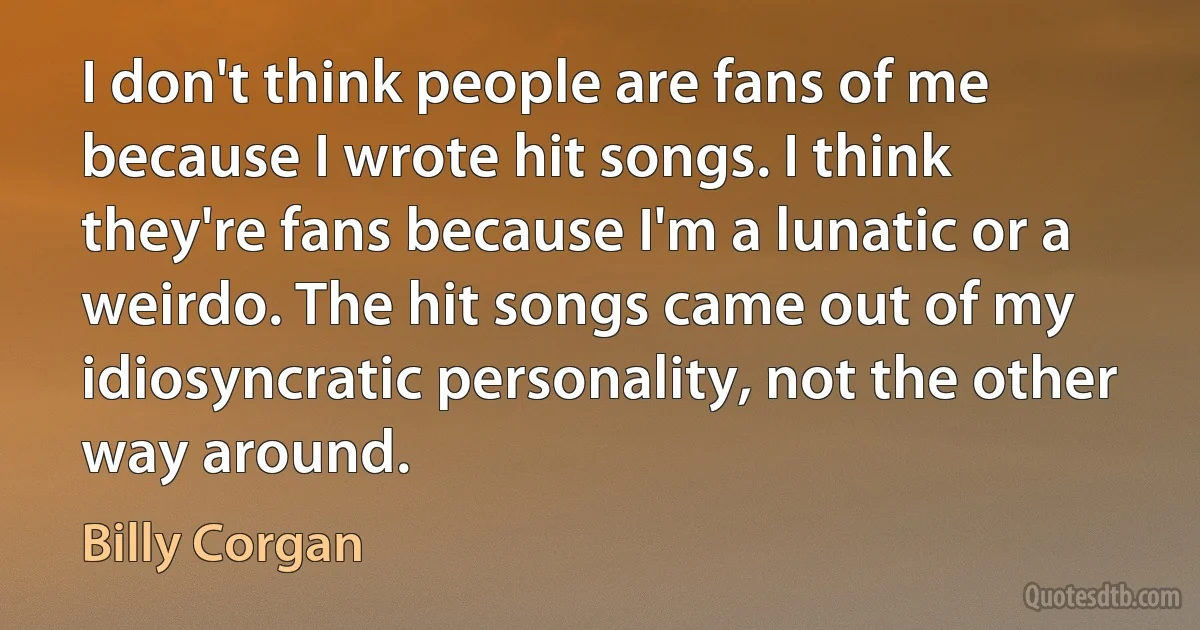 I don't think people are fans of me because I wrote hit songs. I think they're fans because I'm a lunatic or a weirdo. The hit songs came out of my idiosyncratic personality, not the other way around. (Billy Corgan)