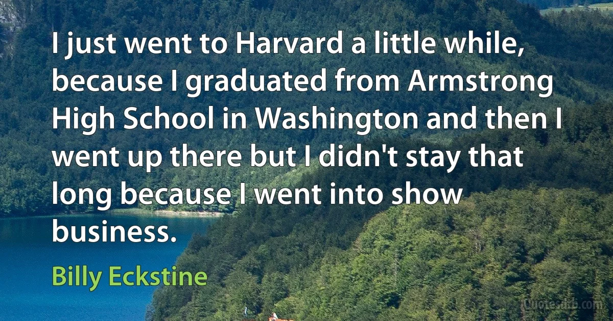 I just went to Harvard a little while, because I graduated from Armstrong High School in Washington and then I went up there but I didn't stay that long because I went into show business. (Billy Eckstine)