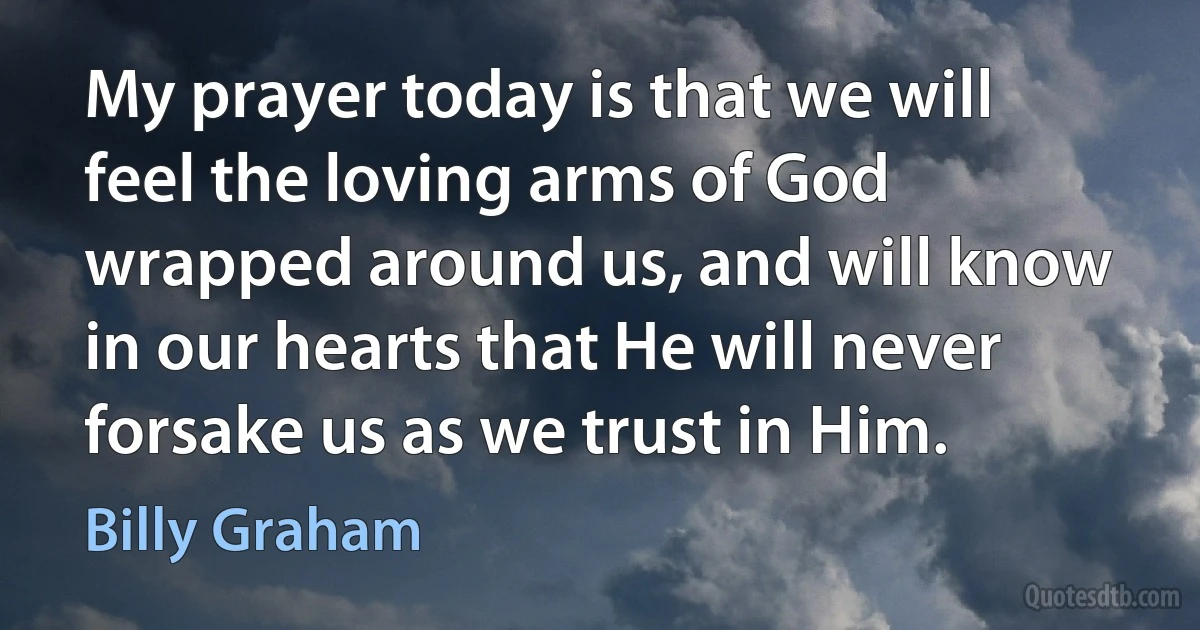 My prayer today is that we will feel the loving arms of God wrapped around us, and will know in our hearts that He will never forsake us as we trust in Him. (Billy Graham)