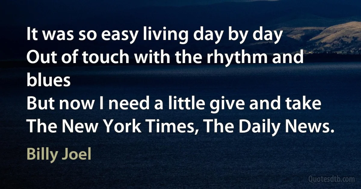 It was so easy living day by day
Out of touch with the rhythm and blues
But now I need a little give and take
The New York Times, The Daily News. (Billy Joel)