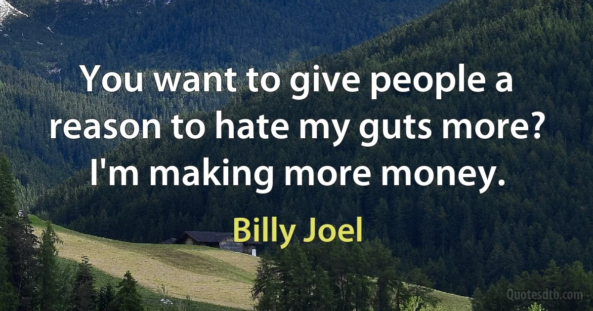 You want to give people a reason to hate my guts more? I'm making more money. (Billy Joel)