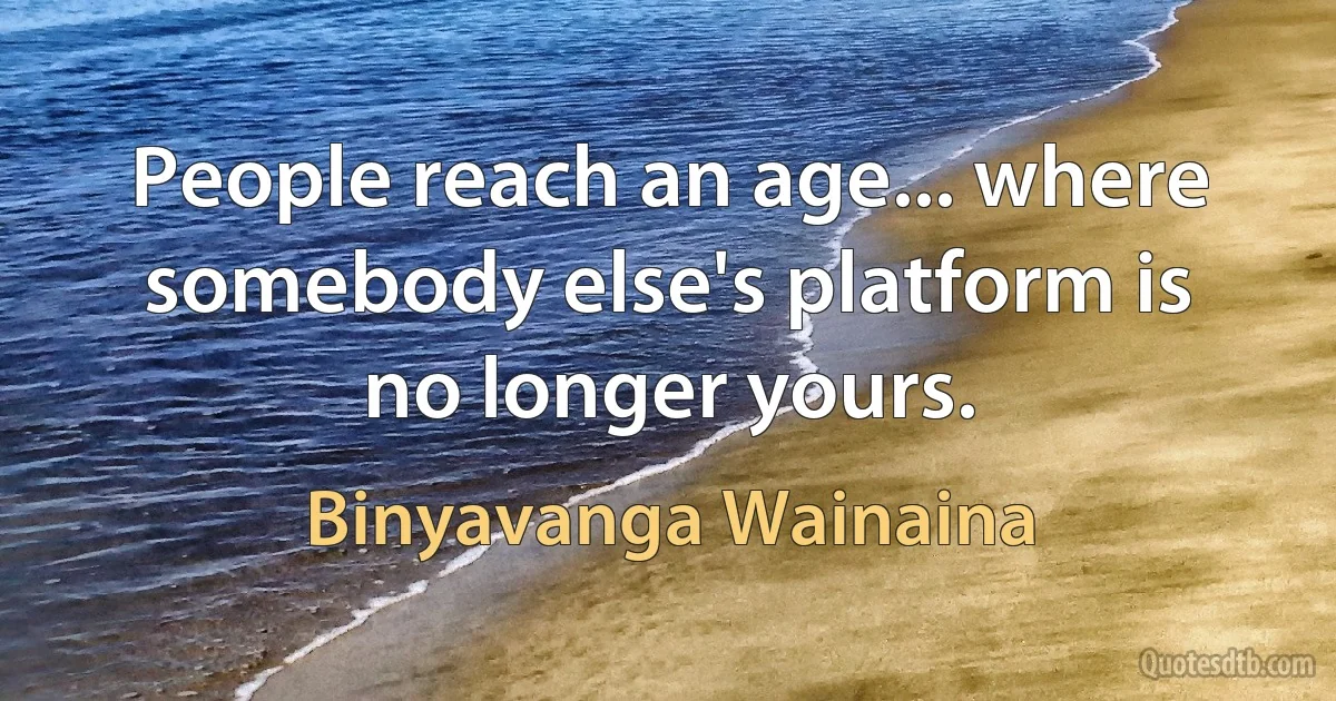 People reach an age... where somebody else's platform is no longer yours. (Binyavanga Wainaina)