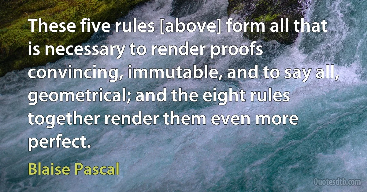 These five rules [above] form all that is necessary to render proofs convincing, immutable, and to say all, geometrical; and the eight rules together render them even more perfect. (Blaise Pascal)