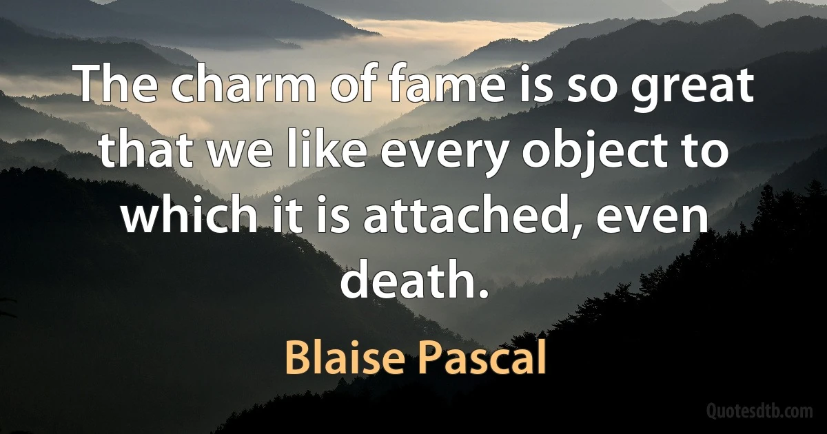 The charm of fame is so great that we like every object to which it is attached, even death. (Blaise Pascal)