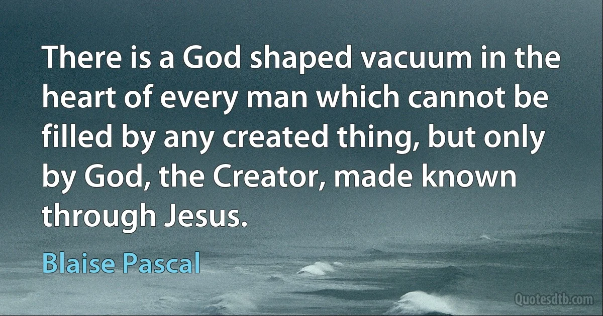 There is a God shaped vacuum in the heart of every man which cannot be filled by any created thing, but only by God, the Creator, made known through Jesus. (Blaise Pascal)