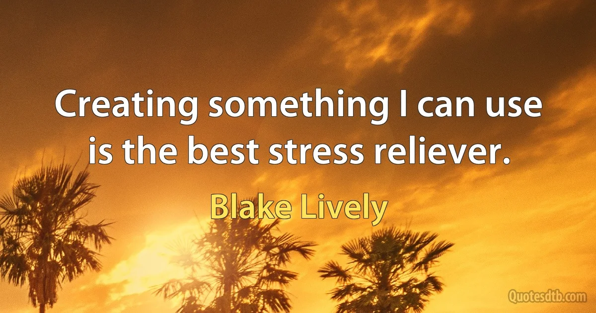 Creating something I can use is the best stress reliever. (Blake Lively)