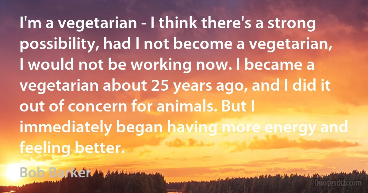 I'm a vegetarian - I think there's a strong possibility, had I not become a vegetarian, I would not be working now. I became a vegetarian about 25 years ago, and I did it out of concern for animals. But I immediately began having more energy and feeling better. (Bob Barker)