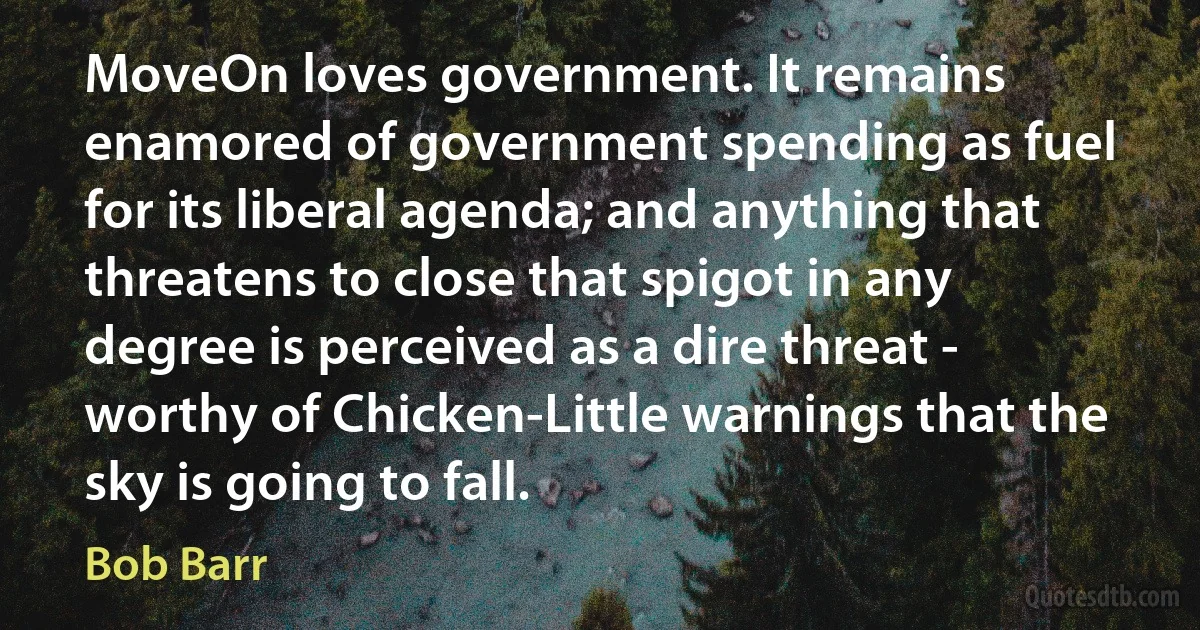 MoveOn loves government. It remains enamored of government spending as fuel for its liberal agenda; and anything that threatens to close that spigot in any degree is perceived as a dire threat - worthy of Chicken-Little warnings that the sky is going to fall. (Bob Barr)