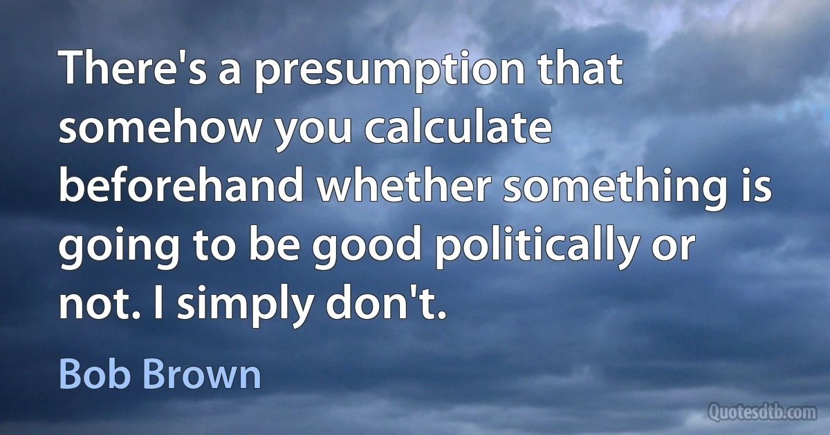 There's a presumption that somehow you calculate beforehand whether something is going to be good politically or not. I simply don't. (Bob Brown)