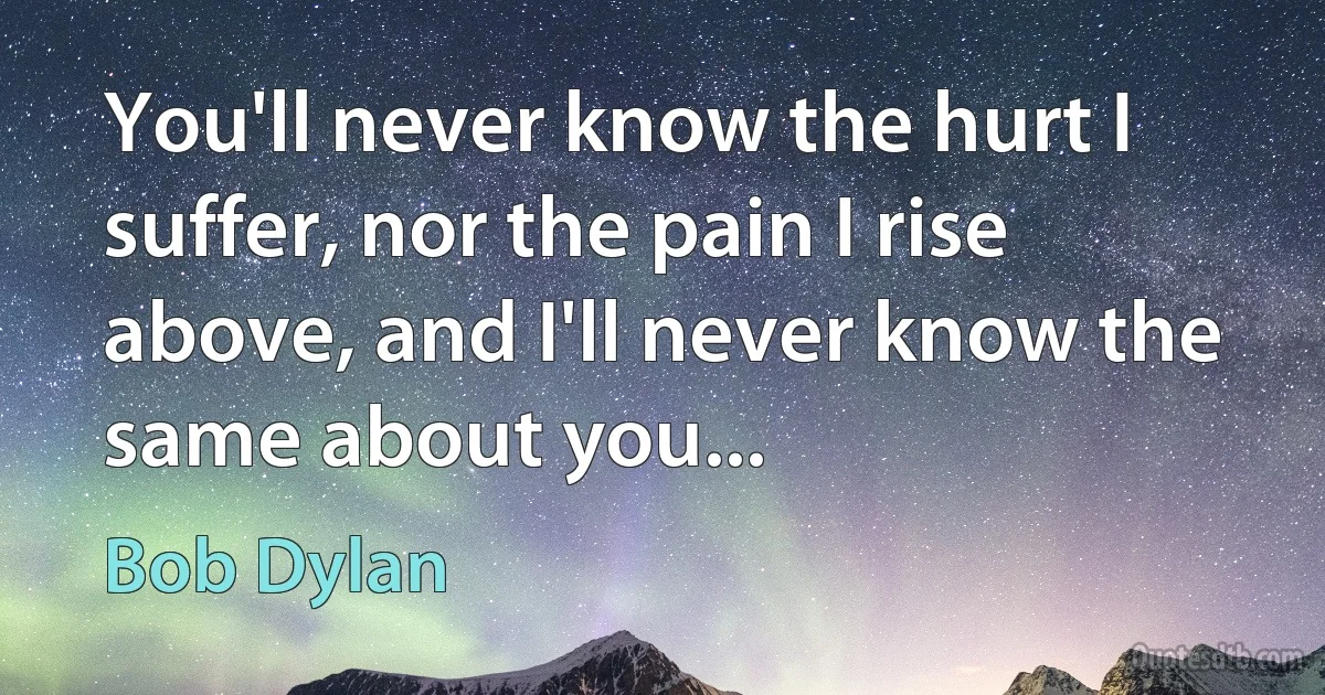 You'll never know the hurt I suffer, nor the pain I rise above, and I'll never know the same about you... (Bob Dylan)