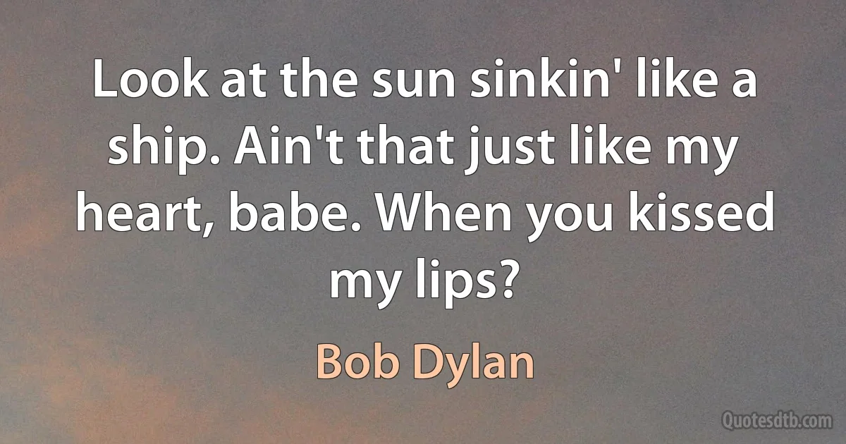 Look at the sun sinkin' like a ship. Ain't that just like my heart, babe. When you kissed my lips? (Bob Dylan)