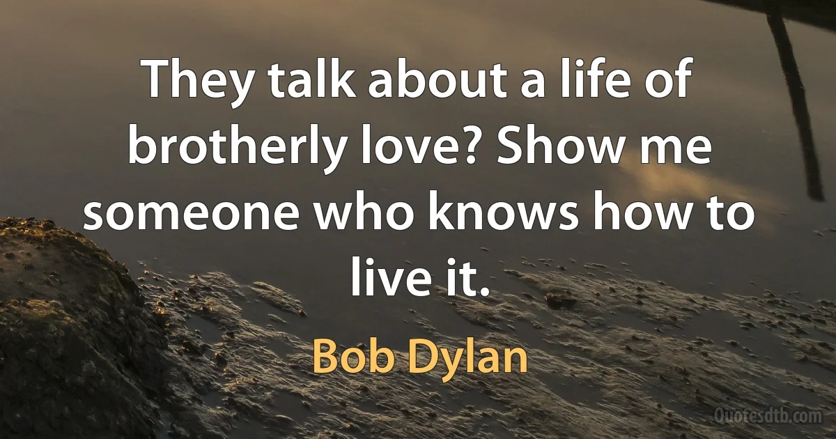 They talk about a life of brotherly love? Show me someone who knows how to live it. (Bob Dylan)