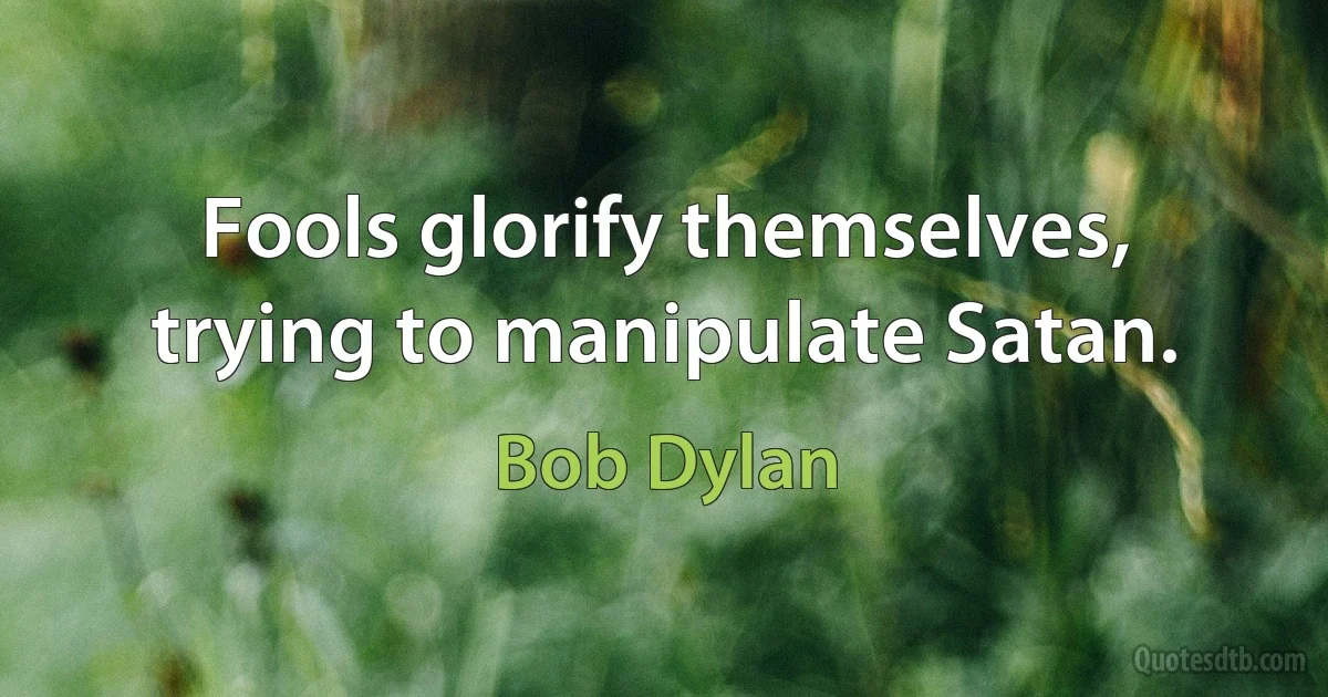 Fools glorify themselves, trying to manipulate Satan. (Bob Dylan)