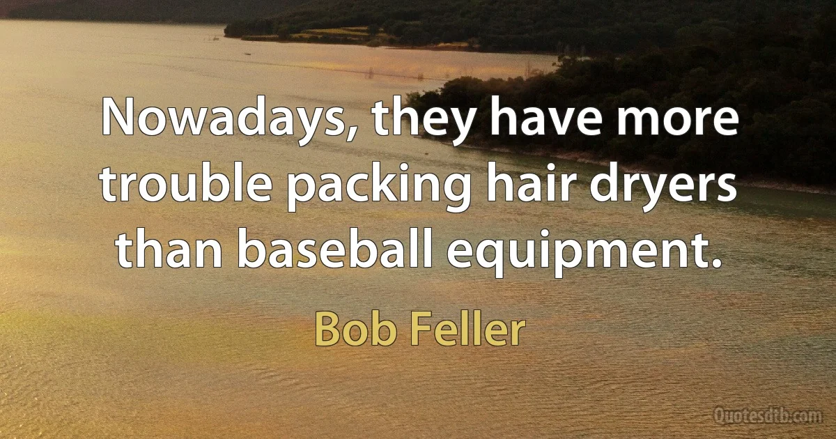 Nowadays, they have more trouble packing hair dryers than baseball equipment. (Bob Feller)